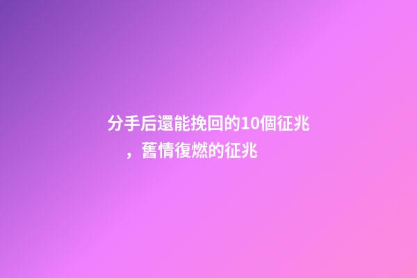 分手后還能挽回的10個征兆，舊情復燃的征兆